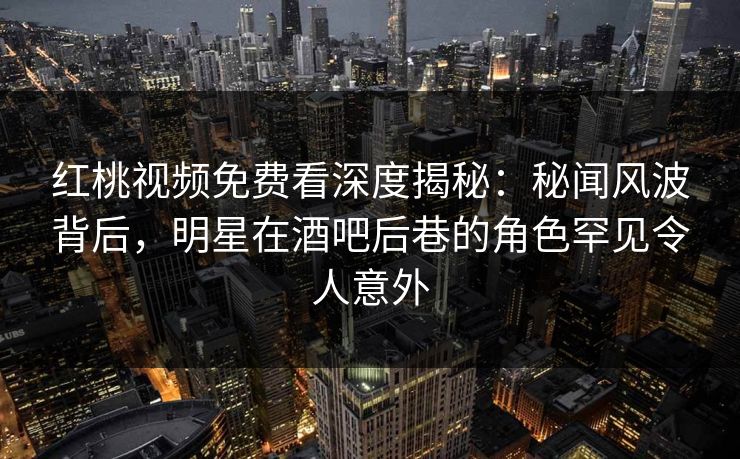 红桃视频免费看深度揭秘：秘闻风波背后，明星在酒吧后巷的角色罕见令人意外
