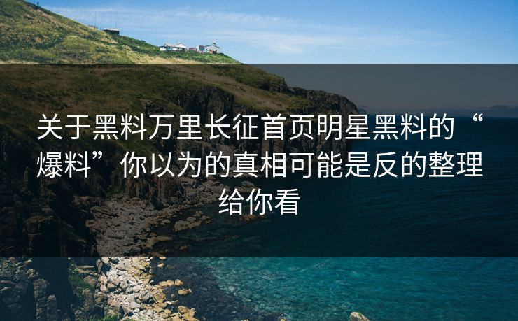 关于黑料万里长征首页明星黑料的“爆料”你以为的真相可能是反的整理给你看