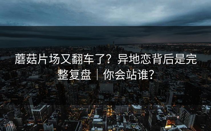 蘑菇片场又翻车了？异地恋背后是完整复盘｜你会站谁？