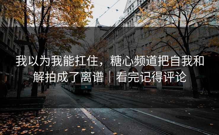 我以为我能扛住，糖心频道把自我和解拍成了离谱｜看完记得评论