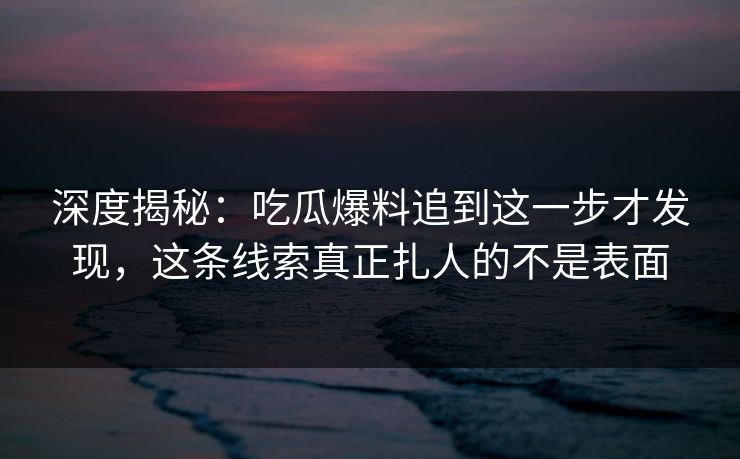 深度揭秘：吃瓜爆料追到这一步才发现，这条线索真正扎人的不是表面