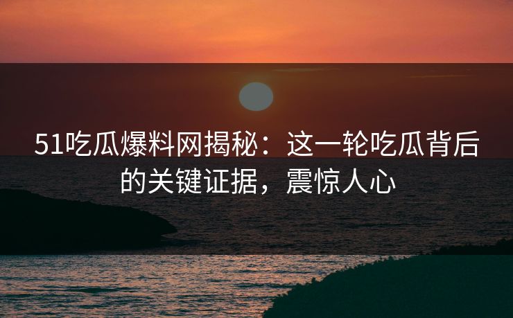 51吃瓜爆料网揭秘：这一轮吃瓜背后的关键证据，震惊人心
