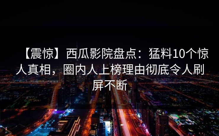 【震惊】西瓜影院盘点：猛料10个惊人真相，圈内人上榜理由彻底令人刷屏不断