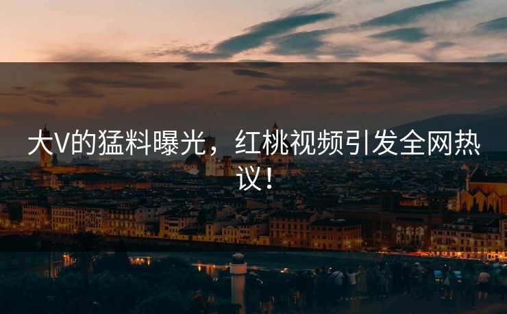 大V的猛料曝光，红桃视频引发全网热议！