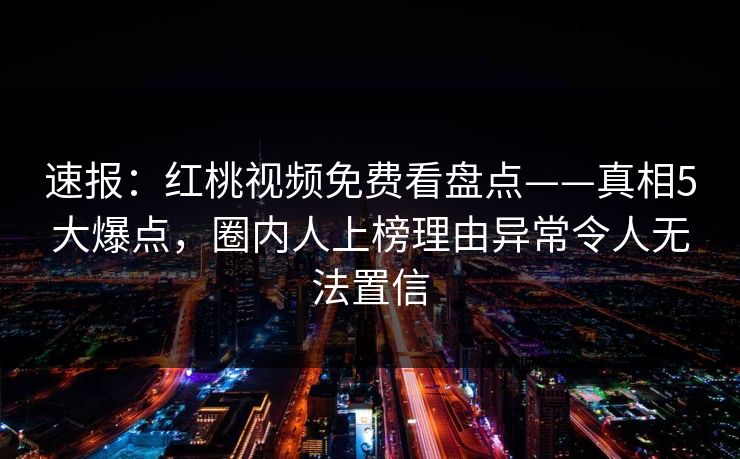 速报：红桃视频免费看盘点——真相5大爆点，圈内人上榜理由异常令人无法置信