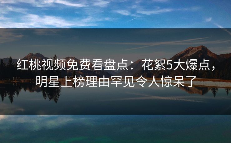 红桃视频免费看盘点：花絮5大爆点，明星上榜理由罕见令人惊呆了
