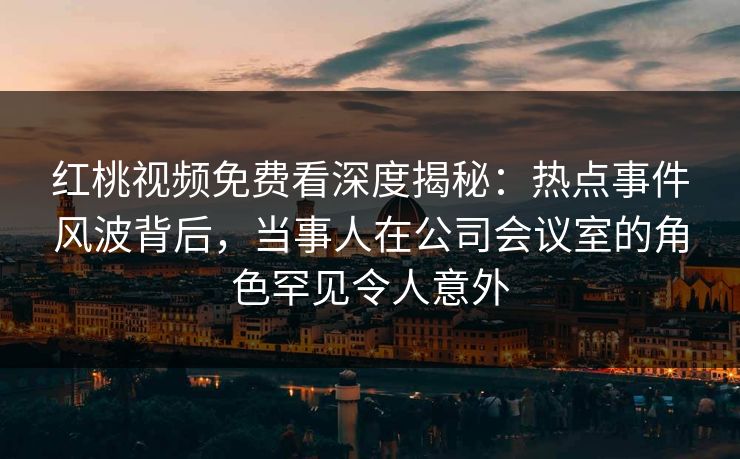 红桃视频免费看深度揭秘：热点事件风波背后，当事人在公司会议室的角色罕见令人意外