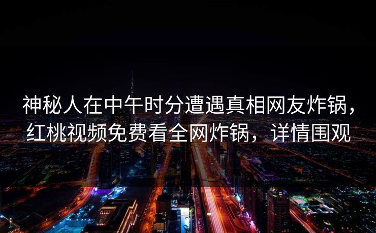 神秘人在中午时分遭遇真相网友炸锅，红桃视频免费看全网炸锅，详情围观