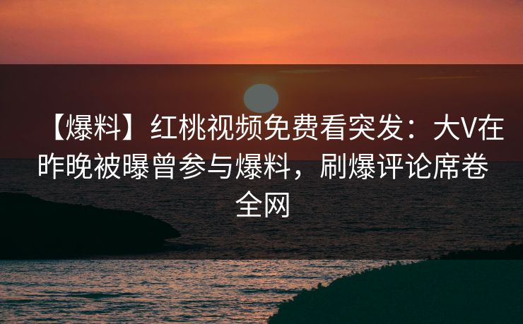 【爆料】红桃视频免费看突发：大V在昨晚被曝曾参与爆料，刷爆评论席卷全网