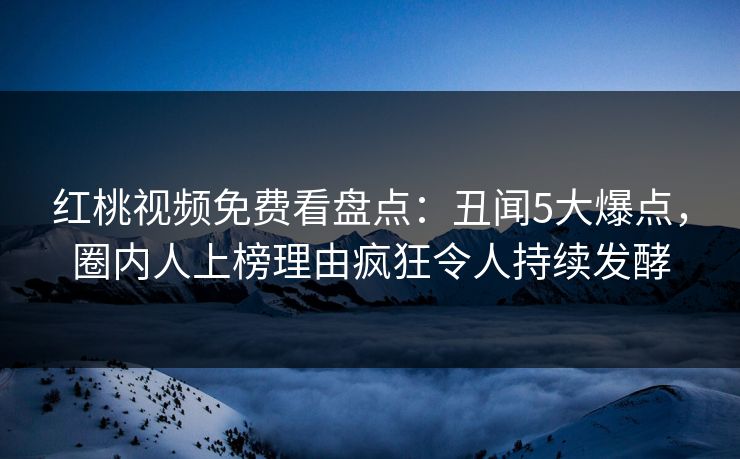 红桃视频免费看盘点：丑闻5大爆点，圈内人上榜理由疯狂令人持续发酵