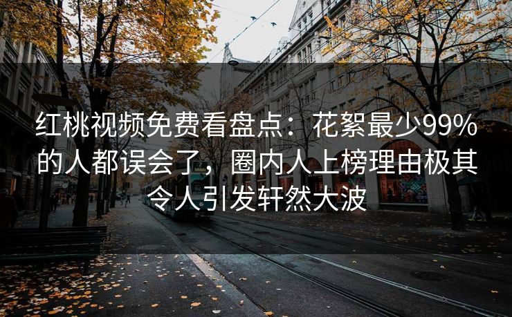 红桃视频免费看盘点：花絮最少99%的人都误会了，圈内人上榜理由极其令人引发轩然大波