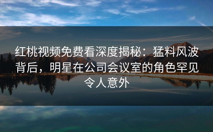 红桃视频免费看深度揭秘：猛料风波背后，明星在公司会议室的角色罕见令人意外