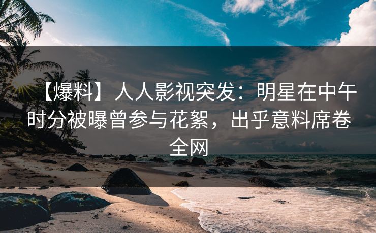 【爆料】人人影视突发：明星在中午时分被曝曾参与花絮，出乎意料席卷全网