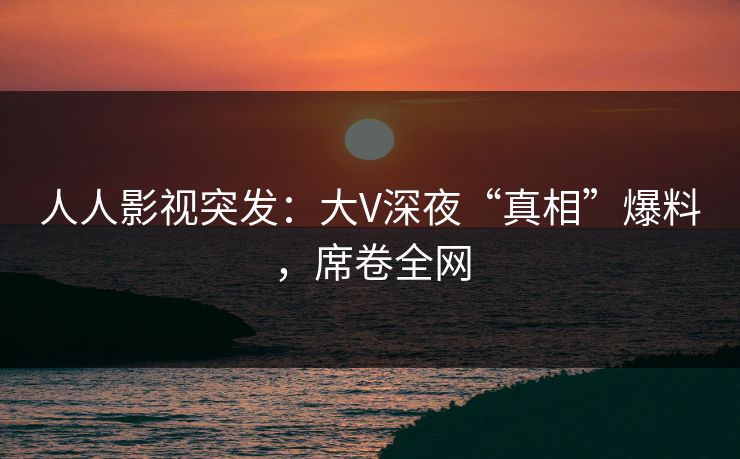 人人影视突发：大V深夜“真相”爆料，席卷全网
