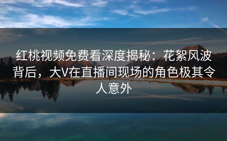 红桃视频免费看深度揭秘：花絮风波背后，大V在直播间现场的角色极其令人意外