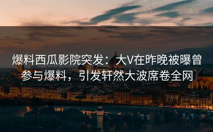 爆料西瓜影院突发：大V在昨晚被曝曾参与爆料，引发轩然大波席卷全网
