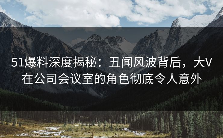 51爆料深度揭秘：丑闻风波背后，大V在公司会议室的角色彻底令人意外