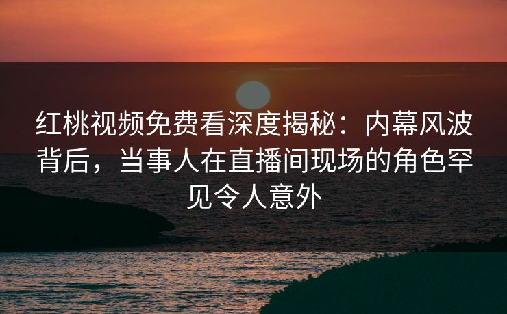 红桃视频免费看深度揭秘：内幕风波背后，当事人在直播间现场的角色罕见令人意外