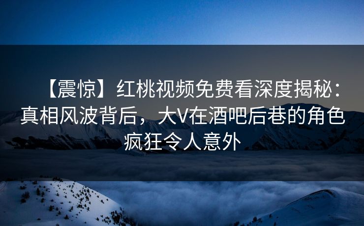 【震惊】红桃视频免费看深度揭秘：真相风波背后，大V在酒吧后巷的角色疯狂令人意外