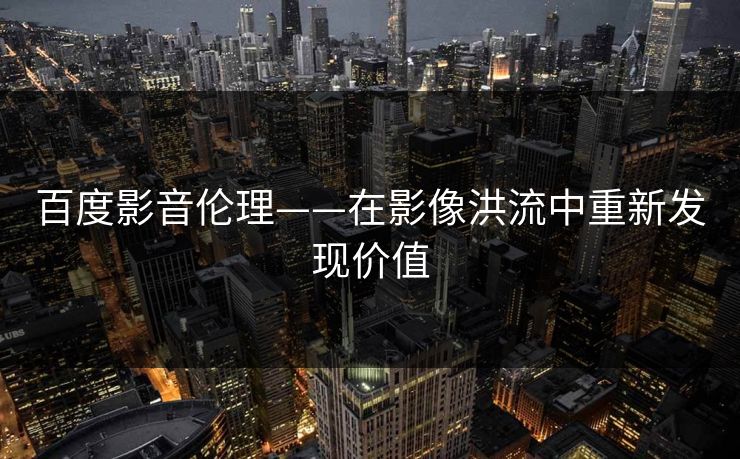 百度影音伦理——在影像洪流中重新发现价值