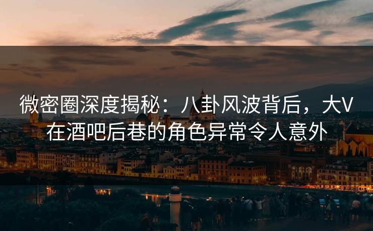微密圈深度揭秘：八卦风波背后，大V在酒吧后巷的角色异常令人意外