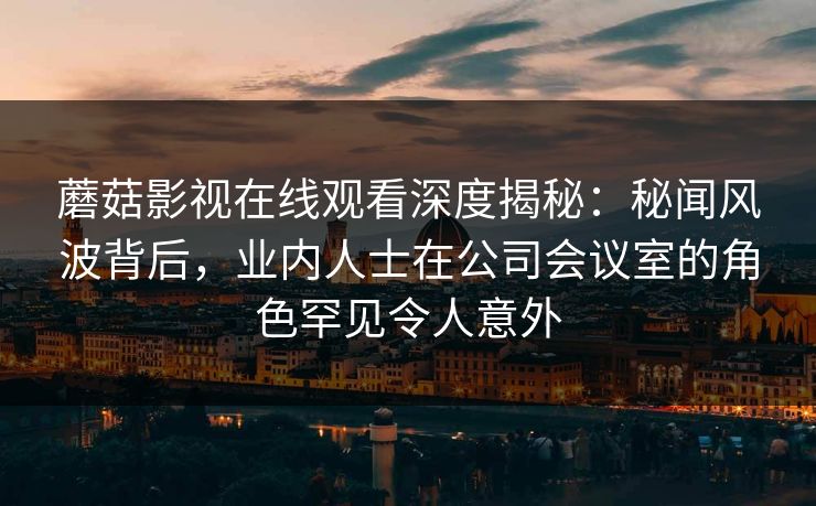 蘑菇影视在线观看深度揭秘：秘闻风波背后，业内人士在公司会议室的角色罕见令人意外