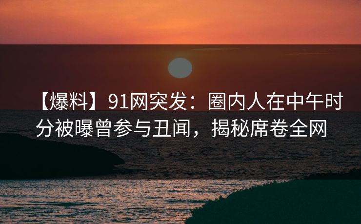 【爆料】91网突发：圈内人在中午时分被曝曾参与丑闻，揭秘席卷全网
