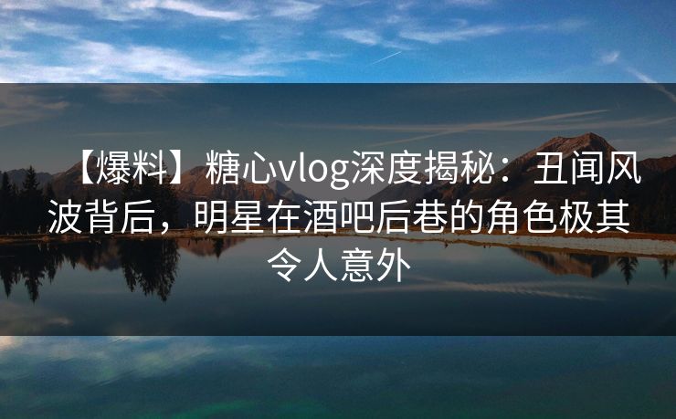 【爆料】糖心vlog深度揭秘：丑闻风波背后，明星在酒吧后巷的角色极其令人意外