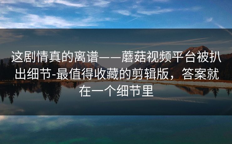 这剧情真的离谱——蘑菇视频平台被扒出细节-最值得收藏的剪辑版,答案就在一个细节里 这剧情真的离谱——蘑菇视频平台被扒出细节-最值得收藏的剪辑版,答案就在一个细节里