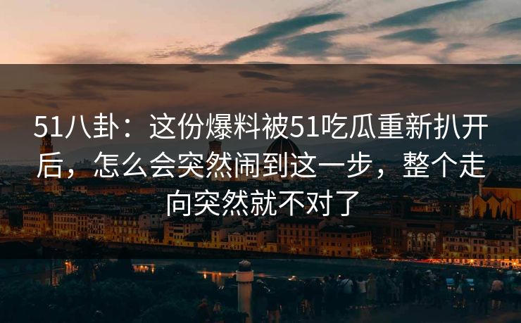 51八卦：这份爆料被51吃瓜重新扒开后，怎么会突然闹到这一步，整个走向突然就不对了